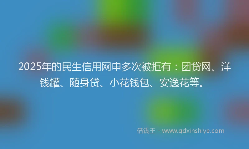 2025年的民生信用网申多次被拒有：团贷网、洋钱罐、随身贷、小花钱包、安逸花等。
