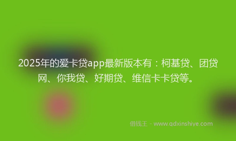 2025年的爱卡贷app最新版本有：柯基贷、团贷网、你我贷、好期贷、维信卡卡贷等。