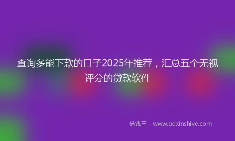 查询多能下款的口子2025年推荐，汇总五个无视评分的贷款软件