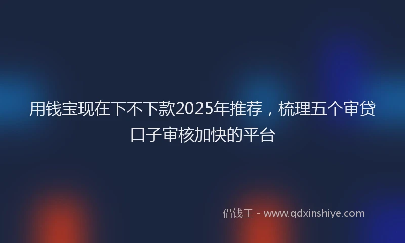 用钱宝现在下不下款2025年推荐，梳理五个审贷口子审核加快的平台