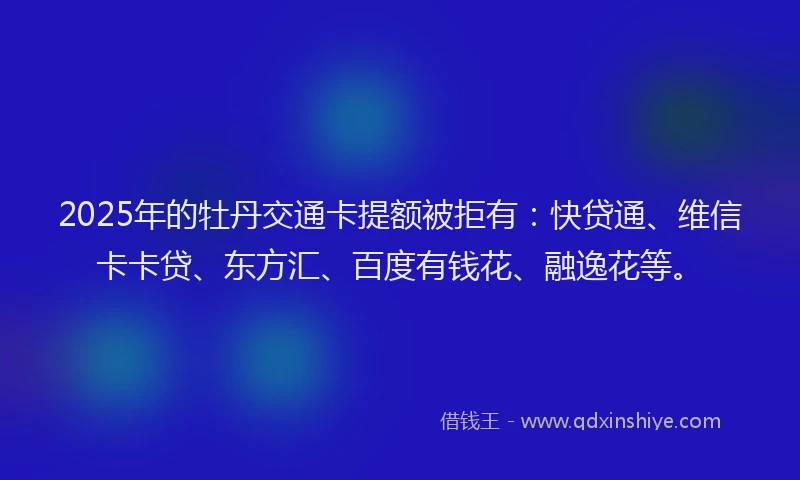2025年的牡丹交通卡提额被拒有：快贷通、维信卡卡贷、东方汇、百度有钱花、融逸花等。