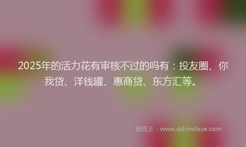 2025年的活力花有审核不过的吗有：投友圈、你我贷、洋钱罐、惠商贷、东方汇等。