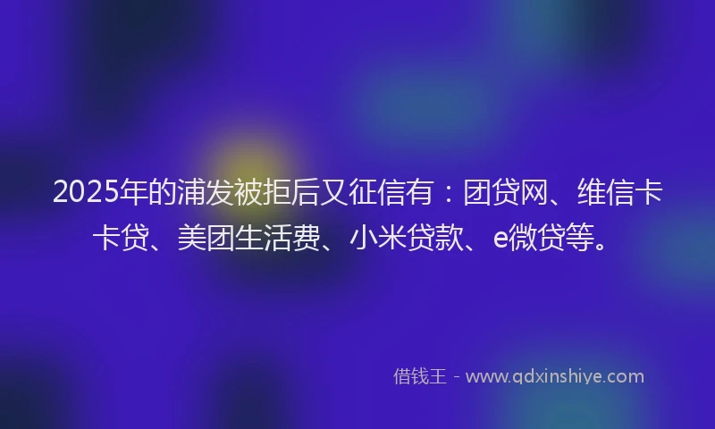 2025年的浦发被拒后又征信有：团贷网、维信卡卡贷、美团生活费、小米贷款、e微贷等。