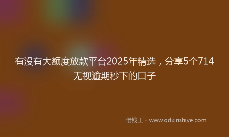 有没有大额度放款平台2025年精选，分享5个714无视逾期秒下的口子