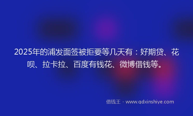 2025年的浦发面签被拒要等几天有：好期贷、花呗、拉卡拉、百度有钱花、微博借钱等。
