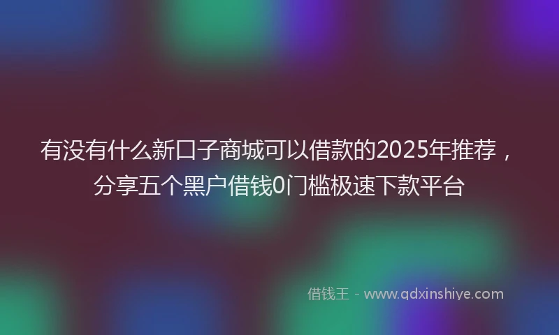 有没有什么新口子商城可以借款的2025年推荐，分享五个黑户借钱0门槛极速下款平台