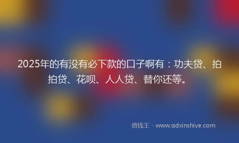 2025年的有没有必下款的口子啊有：功夫贷、拍拍贷、花呗、人人贷、替你还等。
