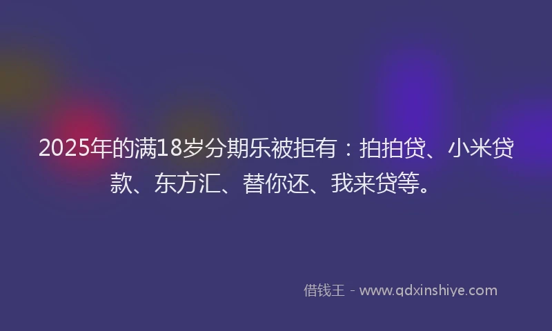 2025年的满18岁分期乐被拒有：拍拍贷、小米贷款、东方汇、替你还、我来贷等。