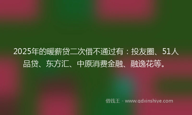 2025年的暖薪贷二次借不通过有：投友圈、51人品贷、东方汇、中原消费金融、融逸花等。
