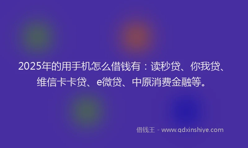 2025年的用手机怎么借钱有：读秒贷、你我贷、维信卡卡贷、e微贷、中原消费金融等。