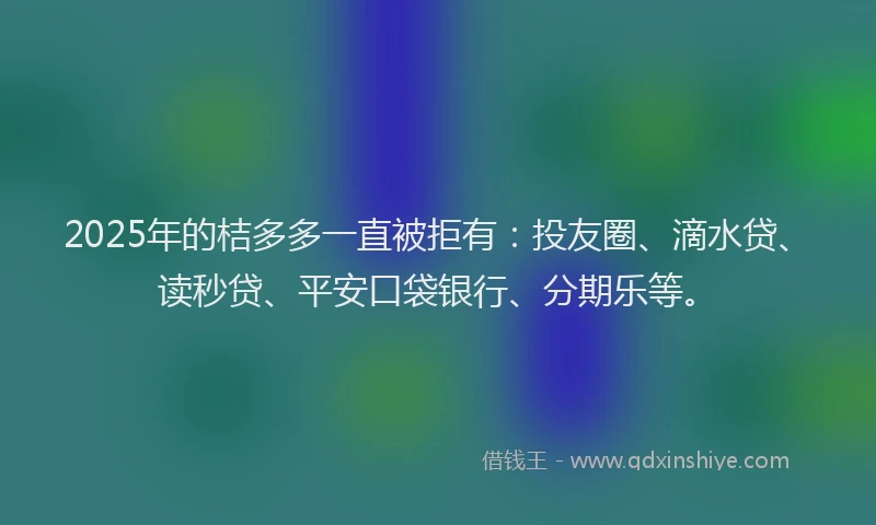 2025年的桔多多一直被拒有：投友圈、滴水贷、读秒贷、平安口袋银行、分期乐等。