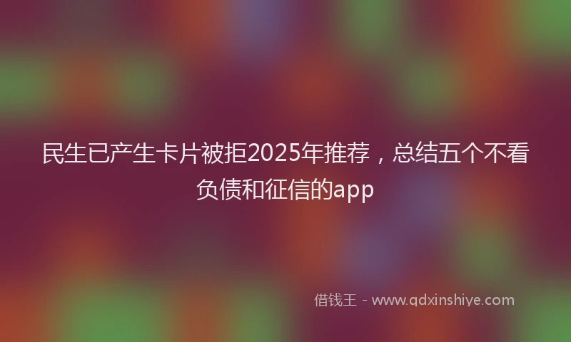 民生已产生卡片被拒2025年推荐，总结五个不看负债和征信的app