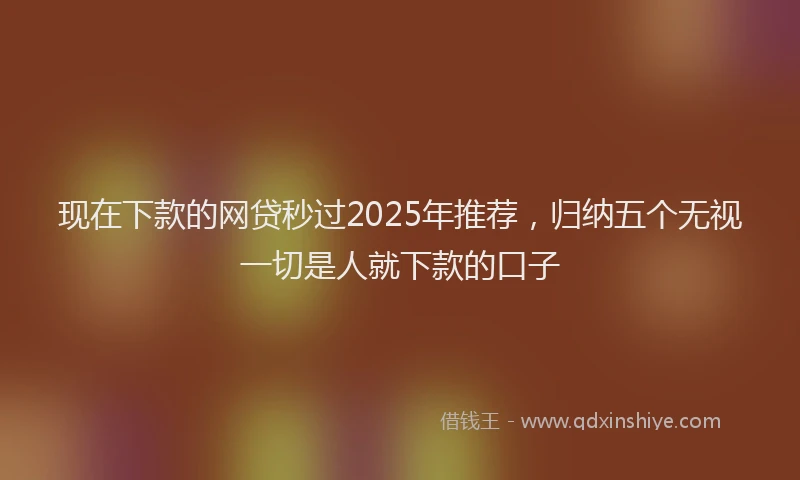 现在下款的网贷秒过2025年推荐，归纳五个无视一切是人就下款的口子