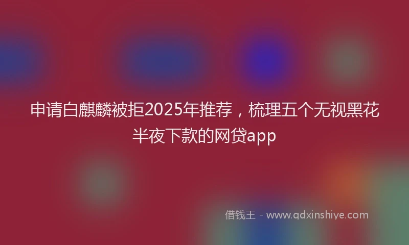 申请白麒麟被拒2025年推荐，梳理五个无视黑花半夜下款的网贷app