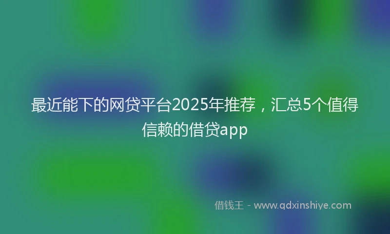 最近能下的网贷平台2025年推荐，汇总5个值得信赖的借贷app