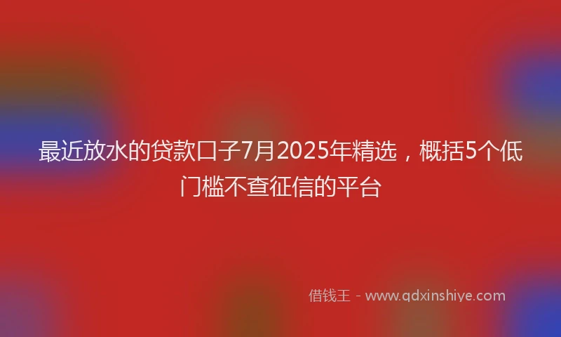 最近放水的贷款口子7月2025年精选，概括5个低门槛不查征信的平台