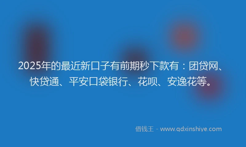 2025年的最近新口子有前期秒下款有：团贷网、快贷通、平安口袋银行、花呗、安逸花等。