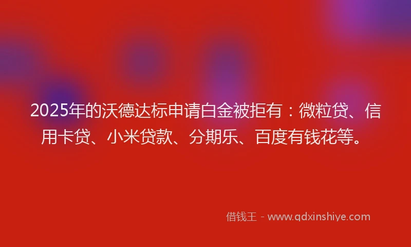 2025年的沃德达标申请白金被拒有：微粒贷、信用卡贷、小米贷款、分期乐、百度有钱花等。