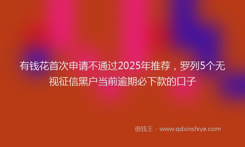 有钱花首次申请不通过2025年推荐，罗列5个无视征信黑户当前逾期必下款的口子