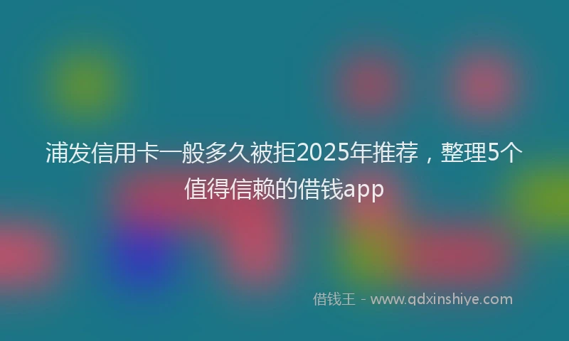 浦发信用卡一般多久被拒2025年推荐，整理5个值得信赖的借钱app