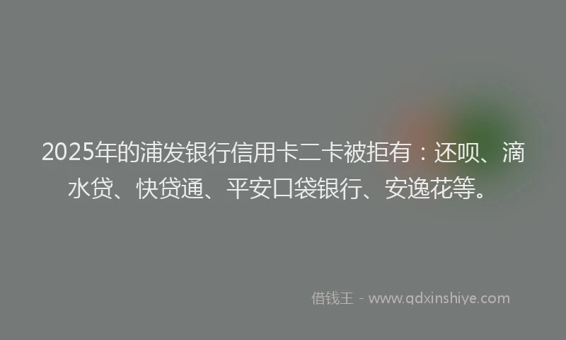 2025年的浦发银行信用卡二卡被拒有：还呗、滴水贷、快贷通、平安口袋银行、安逸花等。