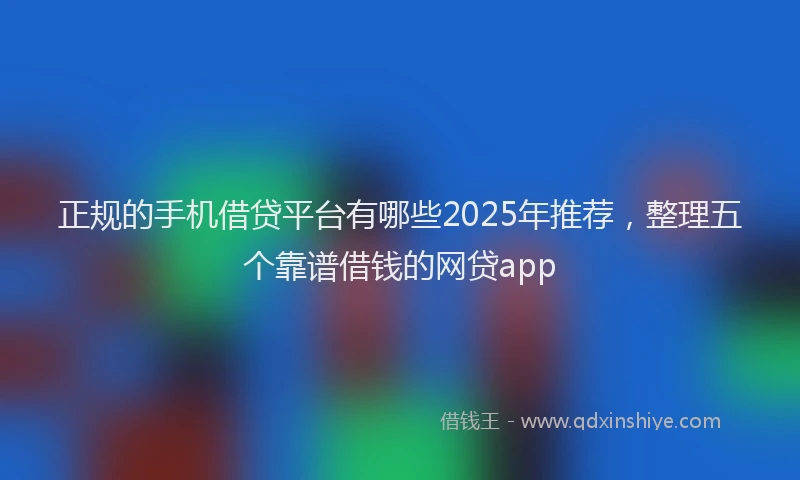 正规的手机借贷平台有哪些2025年推荐，整理五个靠谱借钱的网贷app
