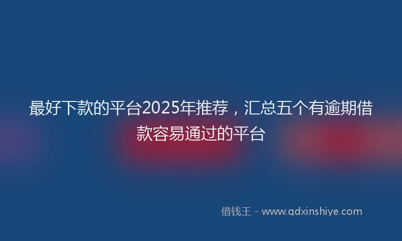 最好下款的平台2025年推荐，汇总五个有逾期借款容易通过的平台