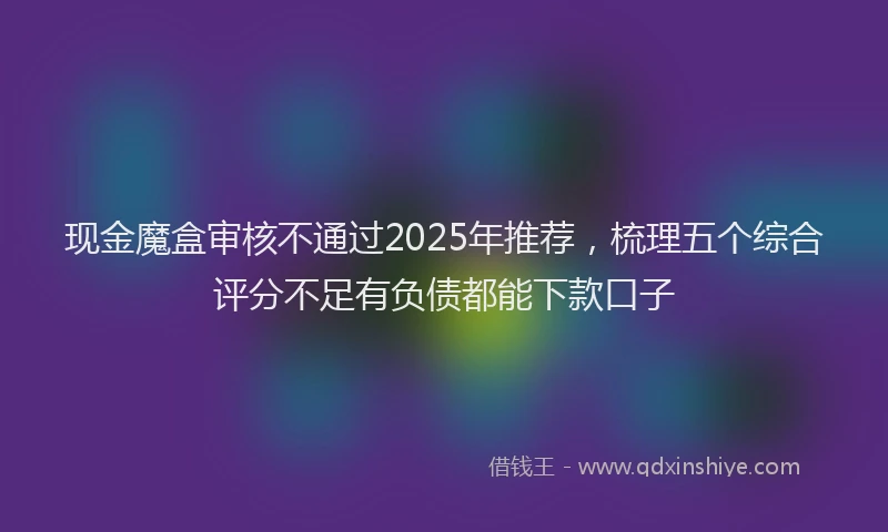 现金魔盒审核不通过2025年推荐，梳理五个综合评分不足有负债都能下款口子