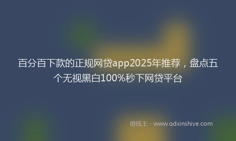 百分百下款的正规网贷app2025年推荐，盘点五个无视黑白100%秒下网贷平台