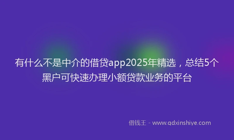 有什么不是中介的借贷app2025年精选，总结5个黑户可快速办理小额贷款业务的平台