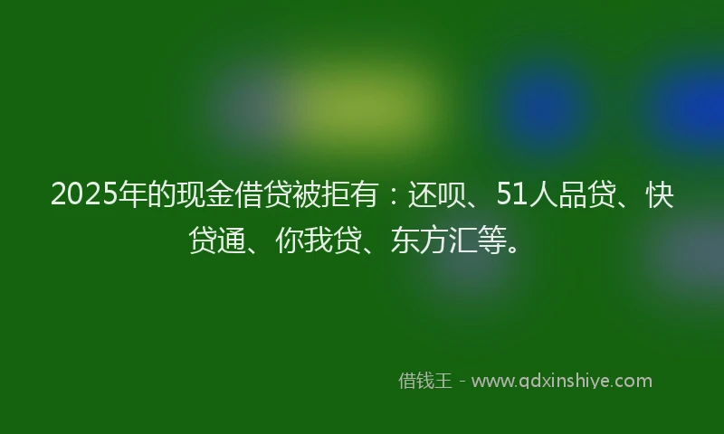 2025年的现金借贷被拒有：还呗、51人品贷、快贷通、你我贷、东方汇等。