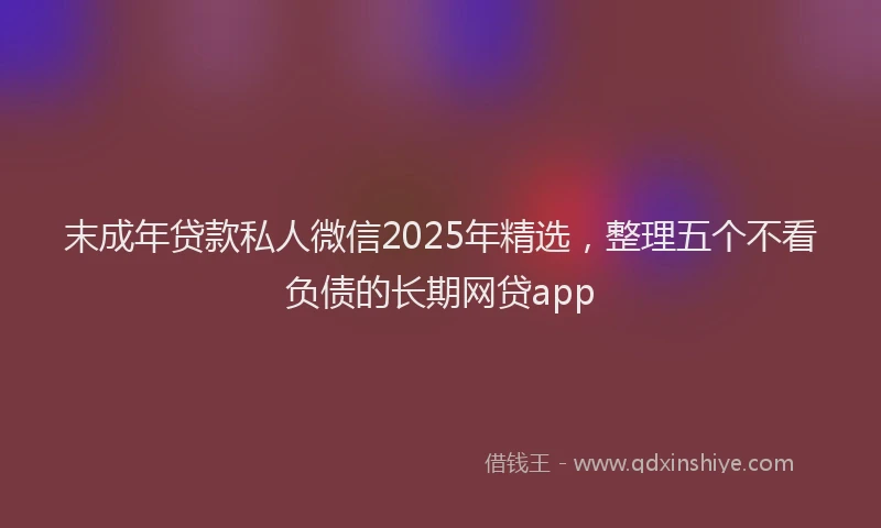 末成年贷款私人微信2025年精选，整理五个不看负债的长期网贷app