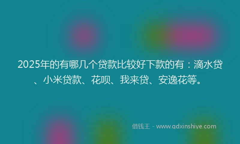 2025年的有哪几个贷款比较好下款的有：滴水贷、小米贷款、花呗、我来贷、安逸花等。