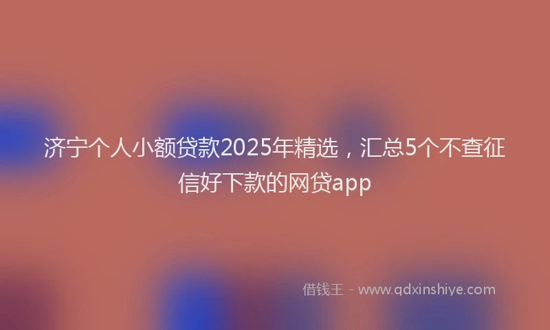 济宁个人小额贷款2025年精选，汇总5个不查征信好下款的网贷app