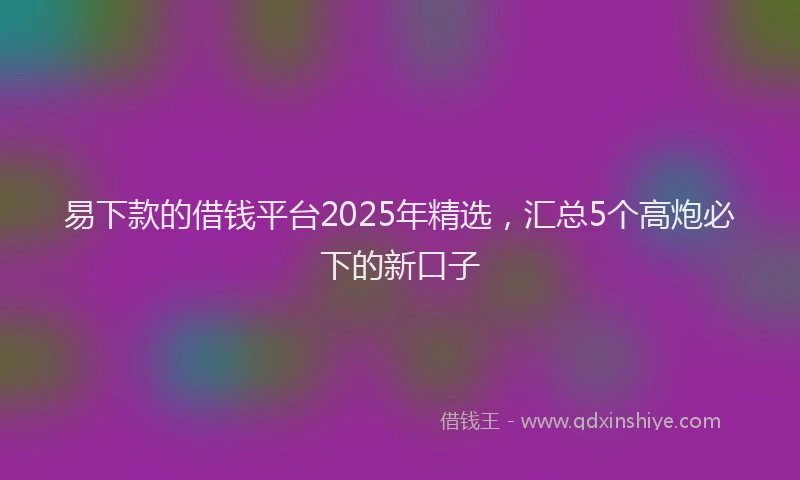 易下款的借钱平台2025年精选，汇总5个高炮必下的新口子