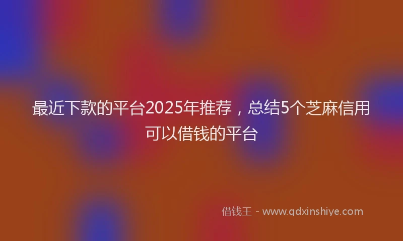 最近下款的平台2025年推荐，总结5个芝麻信用可以借钱的平台