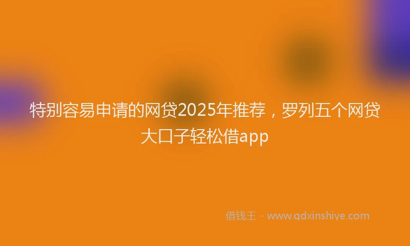 特别容易申请的网贷2025年推荐，罗列五个网贷大口子轻松借app