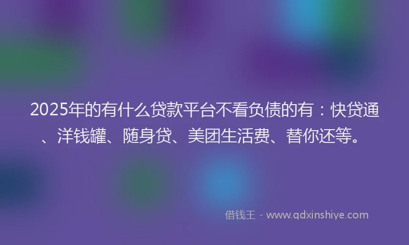 2025年的有什么贷款平台不看负债的有：快贷通、洋钱罐、随身贷、美团生活费、替你还等。