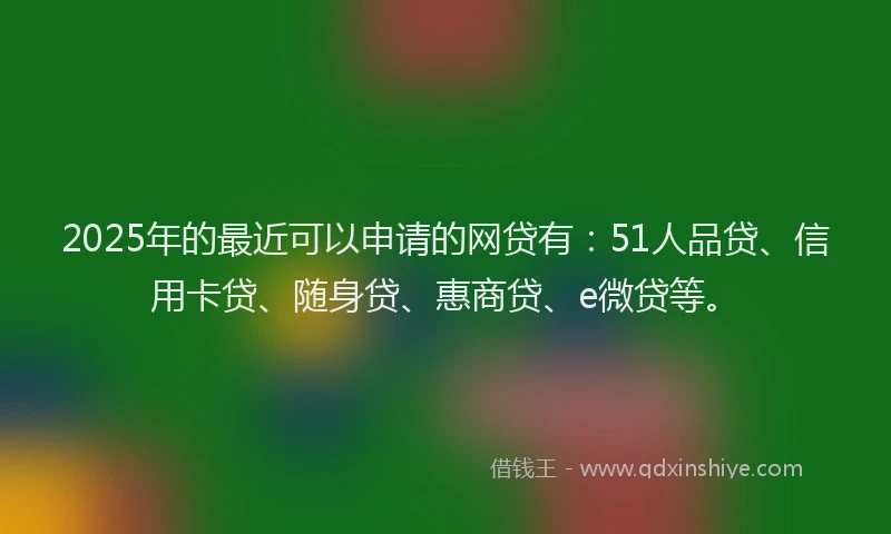 2025年的最近可以申请的网贷有：51人品贷、信用卡贷、随身贷、惠商贷、e微贷等。