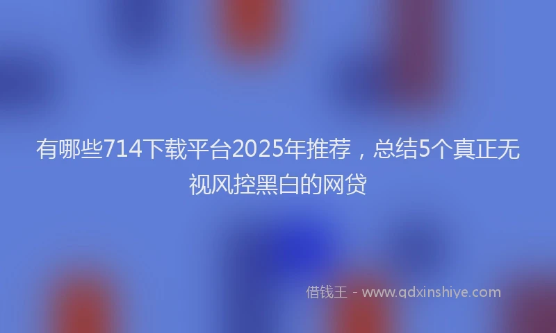 有哪些714下载平台2025年推荐，总结5个真正无视风控黑白的网贷