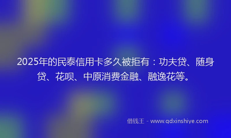 2025年的民泰信用卡多久被拒有：功夫贷、随身贷、花呗、中原消费金融、融逸花等。