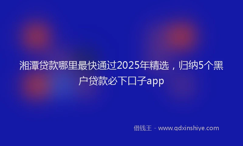 湘潭贷款哪里最快通过2025年精选，归纳5个黑户贷款必下口子app