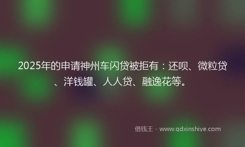 2025年的申请神州车闪贷被拒有：还呗、微粒贷、洋钱罐、人人贷、融逸花等。