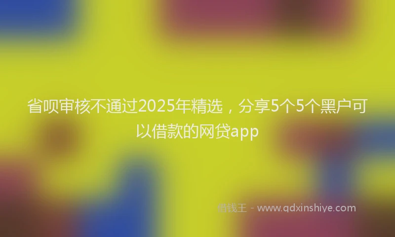 省呗审核不通过2025年精选，分享5个5个黑户可以借款的网贷app