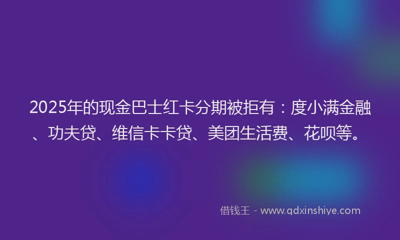2025年的现金巴士红卡分期被拒有：度小满金融、功夫贷、维信卡卡贷、美团生活费、花呗等。