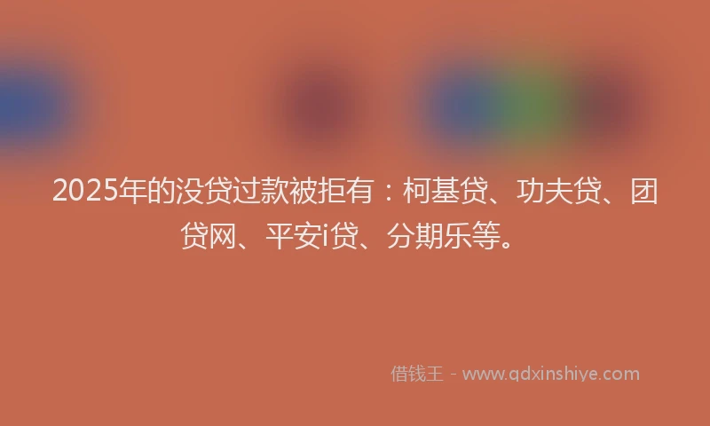 2025年的没贷过款被拒有：柯基贷、功夫贷、团贷网、平安i贷、分期乐等。