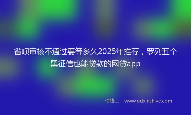 省呗审核不通过要等多久2025年推荐，罗列五个黑征信也能贷款的网贷app