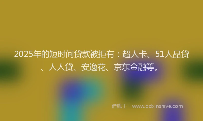 2025年的短时间贷款被拒有：超人卡、51人品贷、人人贷、安逸花、京东金融等。