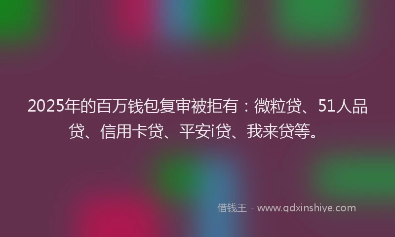 2025年的百万钱包复审被拒有：微粒贷、51人品贷、信用卡贷、平安i贷、我来贷等。
