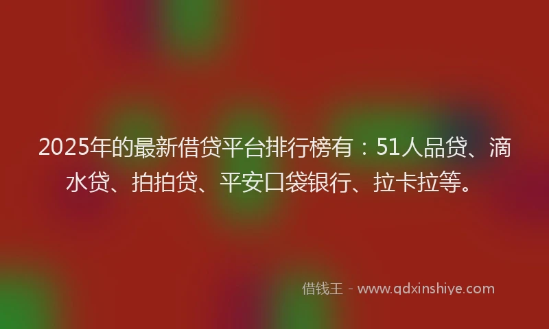 2025年的最新借贷平台排行榜有：51人品贷、滴水贷、拍拍贷、平安口袋银行、拉卡拉等。